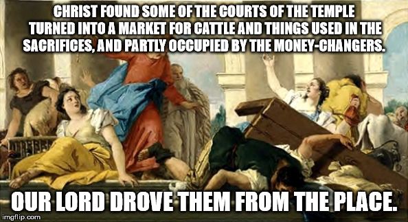 Jesus and moneychangers | CHRIST FOUND SOME OF THE COURTS OF THE TEMPLE TURNED INTO A MARKET FOR CATTLE AND THINGS USED IN THE SACRIFICES, AND PARTLY OCCUPIED BY THE MONEY-CHANGERS. OUR LORD DROVE THEM FROM THE PLACE. | image tagged in jesus and moneychangers | made w/ Imgflip meme maker