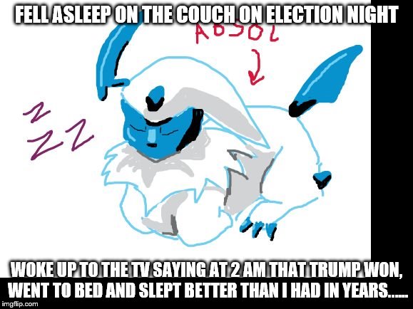 absol | FELL ASLEEP ON THE COUCH ON ELECTION NIGHT WOKE UP TO THE TV SAYING AT 2 AM THAT TRUMP WON, WENT TO BED AND SLEPT BETTER THAN I HAD IN YEARS | image tagged in absol | made w/ Imgflip meme maker
