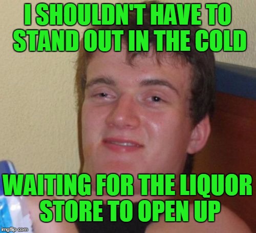 10 Guy Meme | I SHOULDN'T HAVE TO STAND OUT IN THE COLD WAITING FOR THE LIQUOR STORE TO OPEN UP | image tagged in memes,10 guy | made w/ Imgflip meme maker