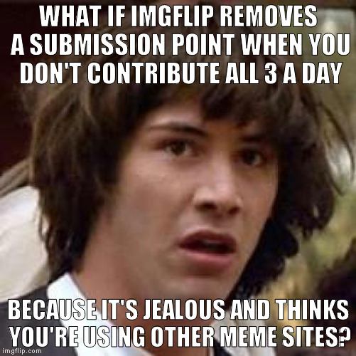 This just in! Imgflip, a "meme website" has become self aware...   | WHAT IF IMGFLIP REMOVES A SUBMISSION POINT WHEN YOU DON'T CONTRIBUTE ALL 3 A DAY; BECAUSE IT'S JEALOUS AND THINKS YOU'RE USING OTHER MEME SITES? | image tagged in memes,conspiracy keanu,imgflip humor,3 submissions,overly attached imgflip | made w/ Imgflip meme maker