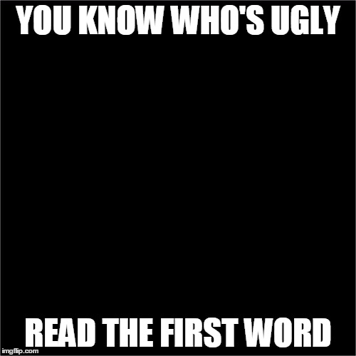 all black | YOU KNOW WHO'S UGLY; READ THE FIRST WORD | image tagged in all black | made w/ Imgflip meme maker