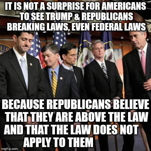 House Republicans | IT IS NOT A SURPRISE FOR AMERICANS TO SEE TRUMP & REPUBLICANS BREAKING LAWS, EVEN FEDERAL LAWS; BECAUSE REPUBLICANS BELIEVE THAT THEY ARE ABOVE THE LAW AND THAT THE LAW DOES NOT         APPLY TO THEM | image tagged in house republicans | made w/ Imgflip meme maker