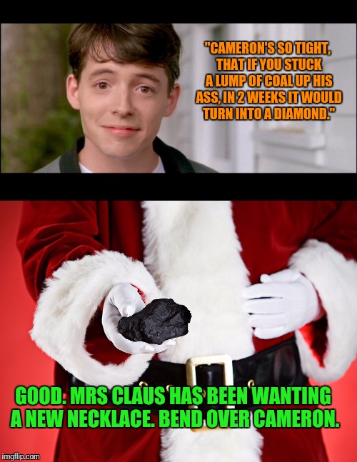 Santa Doesn't Always Put Coal In a Stocking | "CAMERON'S SO TIGHT, THAT IF YOU STUCK A LUMP OF COAL UP HIS ASS, IN 2 WEEKS IT WOULD TURN INTO A DIAMOND."; GOOD. MRS CLAUS HAS BEEN WANTING A NEW NECKLACE. BEND OVER CAMERON. | image tagged in santa,santa claus,christmas,ferris bueller,coal,diamond | made w/ Imgflip meme maker
