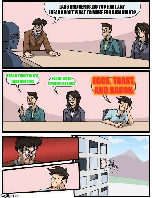 Boardroom Meeting Suggestion Meme | LADS AND GENTS, DO YOU HAVE ANY IDEAS ABOUT WHAT TO MAKE FOR BREAKFAST? VEGAN TOAST WITH FAKE BUTTER! TOAST WITH REFRIED BEANS? EGGS, TOAST, AND BACON. | image tagged in memes,boardroom meeting suggestion | made w/ Imgflip meme maker