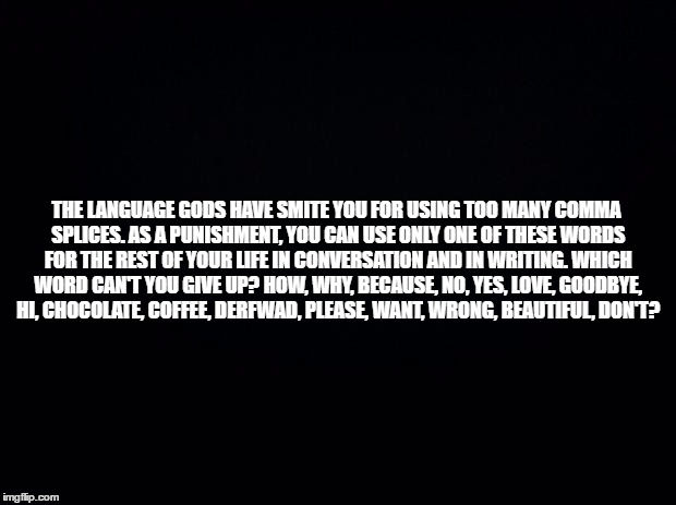Black background | THE LANGUAGE GODS HAVE SMITE YOU FOR USING TOO MANY COMMA SPLICES. AS A PUNISHMENT, YOU CAN USE ONLY ONE OF THESE WORDS FOR THE REST OF YOUR LIFE IN CONVERSATION AND IN WRITING. WHICH WORD CAN'T YOU GIVE UP? HOW, WHY, BECAUSE, NO, YES, LOVE, GOODBYE, HI, CHOCOLATE, COFFEE, DERFWAD, PLEASE, WANT, WRONG, BEAUTIFUL, DON'T? | image tagged in black background | made w/ Imgflip meme maker