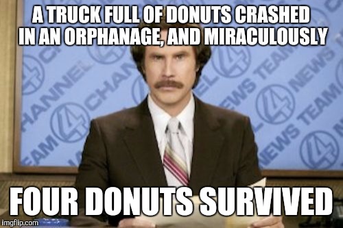 Ron Burgundy Meme | A TRUCK FULL OF DONUTS CRASHED IN AN ORPHANAGE, AND MIRACULOUSLY; FOUR DONUTS SURVIVED | image tagged in memes,ron burgundy | made w/ Imgflip meme maker