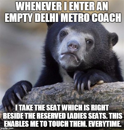 sad bear | WHENEVER I ENTER AN EMPTY DELHI METRO COACH; I TAKE THE SEAT WHICH IS RIGHT BESIDE THE RESERVED LADIES SEATS. THIS ENABLES ME TO TOUCH THEM. EVERYTIME. | image tagged in sad bear | made w/ Imgflip meme maker