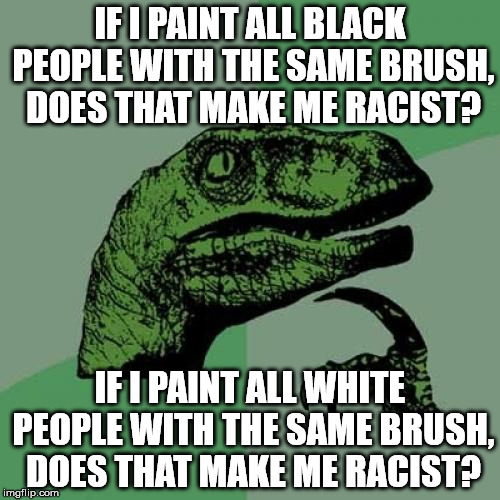 Philosoraptor Meme | IF I PAINT ALL BLACK PEOPLE WITH THE SAME BRUSH, DOES THAT MAKE ME RACIST? IF I PAINT ALL WHITE PEOPLE WITH THE SAME BRUSH, DOES THAT MAKE ME RACIST? | image tagged in memes,philosoraptor | made w/ Imgflip meme maker