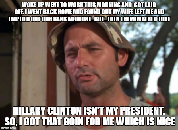 So I Got That Goin For Me Which Is Nice Meme | WOKE UP WENT TO WORK THIS MORNING AND  GOT LAID OFF. I WENT BACK HOME AND FOUND OUT MY WIFE LEFT ME AND EMPTIED OUT OUR BANK ACCOUNT...BUT...THEN I REMEMBERED THAT; HILLARY CLINTON ISN'T MY PRESIDENT. SO, I GOT THAT GOIN FOR ME WHICH IS NICE | image tagged in memes,so i got that goin for me which is nice | made w/ Imgflip meme maker