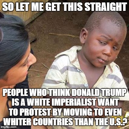 Third World Skeptical Kid Meme | SO LET ME GET THIS STRAIGHT; PEOPLE WHO THINK DONALD TRUMP IS A WHITE IMPERIALIST WANT TO PROTEST BY MOVING TO EVEN WHITER COUNTRIES THAN THE U.S.? | image tagged in memes,third world skeptical kid | made w/ Imgflip meme maker