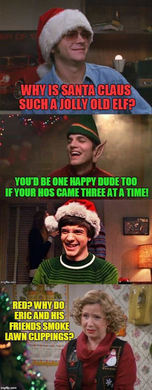 ho! ho! uh....I'm just too tired for the third | WHY IS SANTA CLAUS SUCH A JOLLY OLD ELF? YOU'D BE ONE HAPPY DUDE TOO IF YOUR HOS CAME THREE AT A TIME! RED? WHY DO ERIC AND HIS FRIENDS SMOKE LAWN CLIPPINGS? | image tagged in that 70's show,that 70's show christmas memes,memes,christmas memes,santa,jokes | made w/ Imgflip meme maker