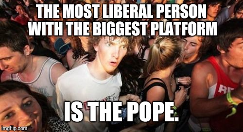 Sudden Clarity Clarence | THE MOST LIBERAL PERSON WITH THE BIGGEST PLATFORM; IS THE POPE. | image tagged in memes,sudden clarity clarence | made w/ Imgflip meme maker