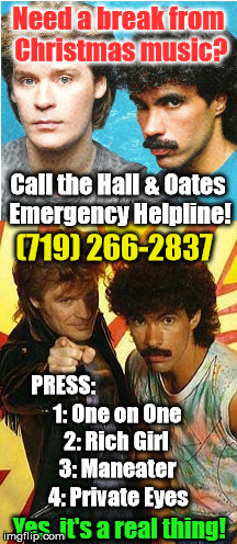 Oh Christmas song, Oh Christmas song... you've been playing far too long! | Need a break from Christmas music? Call the Hall & Oates Emergency Helpline! (719) 266-2837; PRESS:; 1: One on One; 2: Rich Girl; 3: Maneater; 4: Private Eyes; Yes, it's a real thing! | image tagged in christmas,hall and oates,funny memes,phone number | made w/ Imgflip meme maker