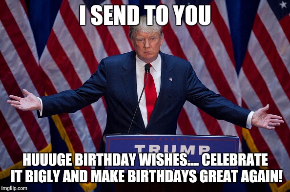 Donald Trump | I SEND TO YOU; HUUUGE BIRTHDAY WISHES.... CELEBRATE IT BIGLY AND MAKE BIRTHDAYS GREAT AGAIN! | image tagged in donald trump | made w/ Imgflip meme maker