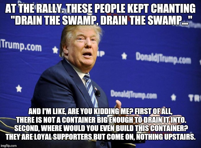 Trump the Liar | AT THE RALLY. THESE PEOPLE KEPT CHANTING "DRAIN THE SWAMP, DRAIN THE SWAMP..."; AND I'M LIKE, ARE YOU KIDDING ME? FIRST OF ALL, THERE IS NOT A CONTAINER BIG ENOUGH TO DRAIN IT INTO. SECOND, WHERE WOULD YOU EVEN BUILD THIS CONTAINER? THEY ARE LOYAL SUPPORTERS BUT COME ON, NOTHING UPSTAIRS. | image tagged in trump the liar,drain the swamp | made w/ Imgflip meme maker
