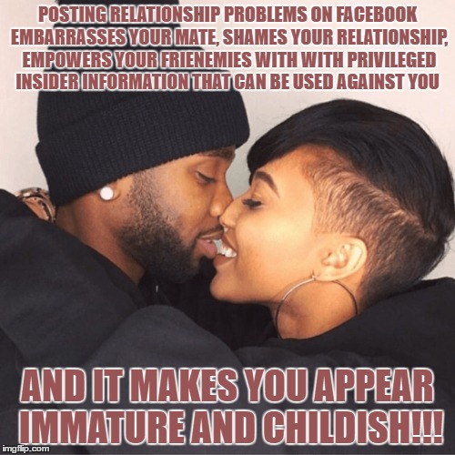 Relationship problems | POSTING RELATIONSHIP PROBLEMS ON FACEBOOK EMBARRASSES YOUR MATE, SHAMES YOUR RELATIONSHIP, EMPOWERS YOUR FRIENEMIES WITH WITH PRIVILEGED INSIDER INFORMATION THAT CAN BE USED AGAINST YOU; AND IT MAKES YOU APPEAR IMMATURE AND CHILDISH!!! | image tagged in relationships | made w/ Imgflip meme maker