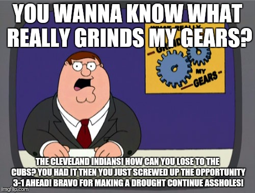 Peter Griffin News | YOU WANNA KNOW WHAT REALLY GRINDS MY GEARS? THE CLEVELAND INDIANS! HOW CAN YOU LOSE TO THE CUBS? YOU HAD IT THEN YOU JUST SCREWED UP THE OPPORTUNITY 3-1 AHEAD! BRAVO FOR MAKING A DROUGHT CONTINUE ASSHOLES! | image tagged in memes,peter griffin news | made w/ Imgflip meme maker