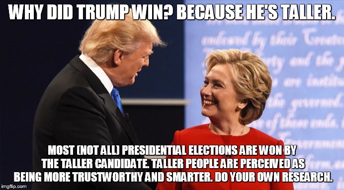 Trump Clinton Handshake Smiling | WHY DID TRUMP WIN? BECAUSE HE'S TALLER. MOST (NOT ALL) PRESIDENTIAL ELECTIONS ARE WON BY THE TALLER CANDIDATE. TALLER PEOPLE ARE PERCEIVED AS BEING MORE TRUSTWORTHY AND SMARTER. DO YOUR OWN RESEARCH. | image tagged in trump clinton handshake smiling | made w/ Imgflip meme maker
