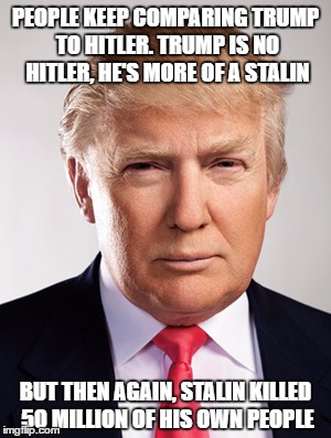 Donald Trump |  PEOPLE KEEP COMPARING TRUMP TO HITLER. TRUMP IS NO HITLER, HE'S MORE OF A STALIN; BUT THEN AGAIN, STALIN KILLED 50 MILLION OF HIS OWN PEOPLE | image tagged in donald trump | made w/ Imgflip meme maker