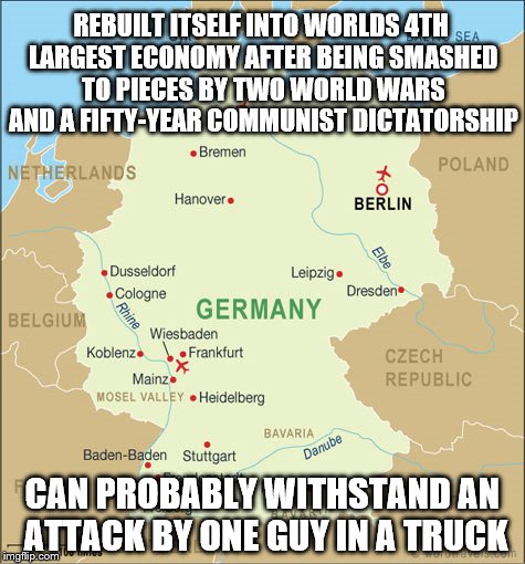 a guy in a truck thinks he is going to defeat Germany. Wake up, dumbass. | REBUILT ITSELF INTO WORLDS 4TH LARGEST ECONOMY AFTER BEING SMASHED TO PIECES BY TWO WORLD WARS AND A FIFTY-YEAR COMMUNIST DICTATORSHIP; CAN PROBABLY WITHSTAND AN ATTACK BY ONE GUY IN A TRUCK | image tagged in germany,terrorism | made w/ Imgflip meme maker