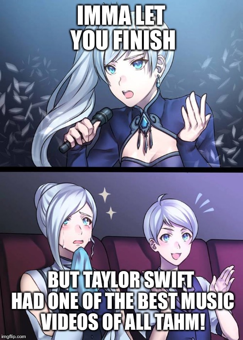RWBY Weiss Singing | IMMA LET YOU FINISH; BUT TAYLOR SWIFT HAD ONE OF THE BEST MUSIC VIDEOS OF ALL TAHM! | image tagged in rwby weiss singing | made w/ Imgflip meme maker