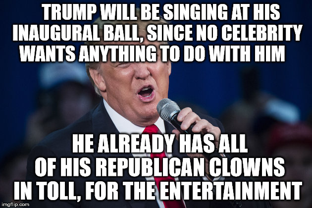 trump singing | TRUMP WILL BE SINGING AT HIS INAUGURAL BALL, SINCE NO CELEBRITY WANTS ANYTHING TO DO WITH HIM; HE ALREADY HAS ALL   OF HIS REPUBLICAN CLOWNS IN TOLL, FOR THE ENTERTAINMENT | image tagged in trump singing | made w/ Imgflip meme maker