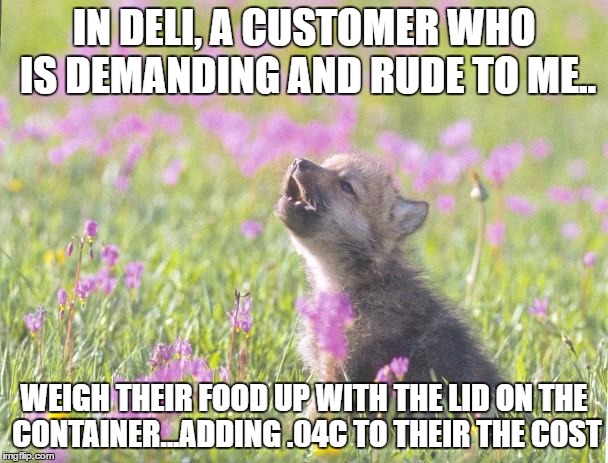 Baby Insanity Wolf Meme | IN DELI, A CUSTOMER WHO IS DEMANDING AND RUDE TO ME.. WEIGH THEIR FOOD UP WITH THE LID ON THE CONTAINER...ADDING .04C TO THEIR THE COST | image tagged in memes,baby insanity wolf | made w/ Imgflip meme maker