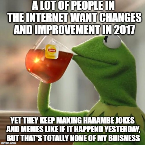 people sure want 2017 to not look like 2016 yet this is still happening | A LOT OF PEOPLE IN THE INTERNET WANT CHANGES AND IMPROVEMENT IN 2017; YET THEY KEEP MAKING HARAMBE JOKES AND MEMES LIKE IF IT HAPPEND YESTERDAY, BUT THAT'S TOTALLY NONE OF MY BUISNESS | image tagged in memes,but thats none of my business,kermit the frog,2016,2017,harambe | made w/ Imgflip meme maker