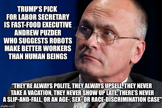 Technological Displacement for Profit | TRUMP’S PICK FOR LABOR SECRETARY IS FAST-FOOD EXECUTIVE ANDREW PUZDER WHO SUGGESTS ROBOTS MAKE BETTER WORKERS THAN HUMAN BEINGS; “THEY’RE ALWAYS POLITE, THEY ALWAYS UPSELL, THEY NEVER TAKE A VACATION, THEY NEVER SHOW UP LATE, THERE’S NEVER A SLIP-AND-FALL, OR AN AGE-, SEX- OR RACE-DISCRIMINATION CASE" | image tagged in cabinet,andrew puzder,donald trump,president,technology,robots | made w/ Imgflip meme maker