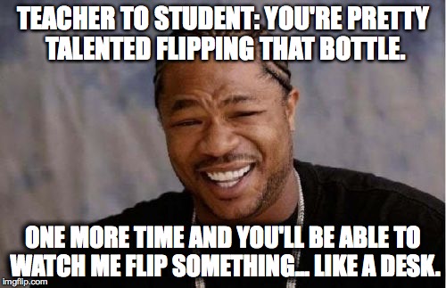Yo Dawg Heard You Meme | TEACHER TO STUDENT: YOU'RE PRETTY TALENTED FLIPPING THAT BOTTLE. ONE MORE TIME AND YOU'LL BE ABLE TO WATCH ME FLIP SOMETHING... LIKE A DESK. | image tagged in memes,yo dawg heard you | made w/ Imgflip meme maker
