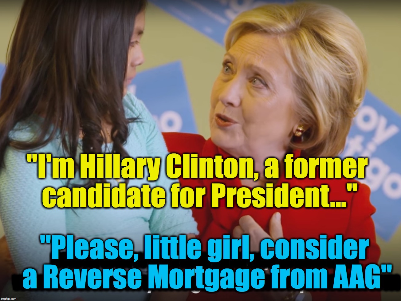 Hillary returns in 2018,... in her new job.... | "I'm Hillary Clinton, a former candidate for President..."; mwmwmwmwmwmmwmwmwmw wmwmwmwmwmwmwmwmwmwmwmwm; "Please, little girl, consider a Reverse Mortgage from AAG" | image tagged in hillary clinton,commercials | made w/ Imgflip meme maker