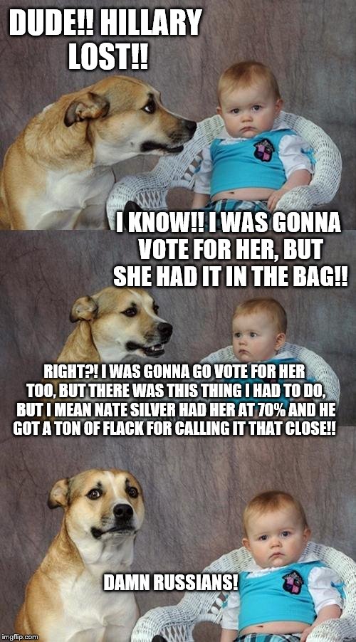 Dad Joke Dog | DUDE!! HILLARY LOST!! I KNOW!! I WAS GONNA VOTE FOR HER, BUT SHE HAD IT IN THE BAG!! RIGHT?! I WAS GONNA GO VOTE FOR HER TOO, BUT THERE WAS THIS THING I HAD TO DO, BUT I MEAN NATE SILVER HAD HER AT 70% AND HE GOT A TON OF FLACK FOR CALLING IT THAT CLOSE!! DAMN RUSSIANS! | image tagged in memes,dad joke dog | made w/ Imgflip meme maker
