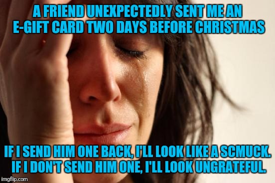Ugh |  A FRIEND UNEXPECTEDLY SENT ME AN E-GIFT CARD TWO DAYS BEFORE CHRISTMAS; IF I SEND HIM ONE BACK, I'LL LOOK LIKE A SCMUCK. IF I DON'T SEND HIM ONE, I'LL LOOK UNGRATEFUL. | image tagged in memes,first world problems,christmas gifts,a gift,christmas card | made w/ Imgflip meme maker