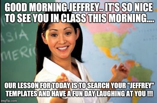 Unhelpful teacher | GOOD MORNING JEFFREY.. IT'S SO NICE TO SEE YOU IN CLASS THIS MORNING.... OUR LESSON FOR TODAY IS TO SEARCH YOUR "JEFFREY" TEMPLATES AND HAVE A FUN DAY LAUGHING AT YOU !!! | image tagged in unhelpful teacher | made w/ Imgflip meme maker