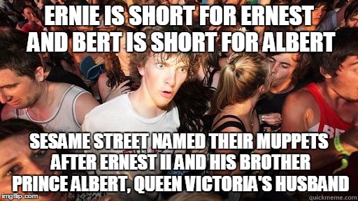 Sudden clarity Clarence | ERNIE IS SHORT FOR ERNEST AND BERT IS SHORT FOR ALBERT; SESAME STREET NAMED THEIR MUPPETS AFTER ERNEST II AND HIS BROTHER PRINCE ALBERT, QUEEN VICTORIA'S HUSBAND | image tagged in sudden clarity clarence | made w/ Imgflip meme maker