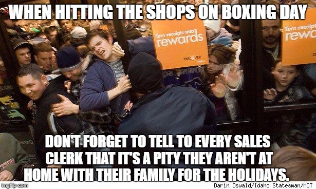 Shopping | WHEN HITTING THE SHOPS ON BOXING DAY; DON'T FORGET TO TELL TO EVERY SALES CLERK THAT IT'S A PITY THEY AREN'T AT HOME WITH THEIR FAMILY FOR THE HOLIDAYS. | image tagged in shopping | made w/ Imgflip meme maker