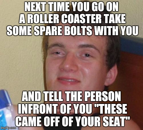 I should do this | NEXT TIME YOU GO ON A ROLLER COASTER TAKE SOME SPARE BOLTS WITH YOU; AND TELL THE PERSON INFRONT OF YOU "THESE CAME OFF OF YOUR SEAT" | image tagged in memes,10 guy | made w/ Imgflip meme maker