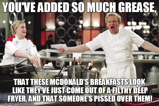 Gordon Ramsay angry with McDonald's! | YOU'VE ADDED SO MUCH GREASE, THAT THESE MCDONALD'S BREAKFASTS LOOK LIKE THEY'VE JUST COME OUT OF A FILTHY DEEP FRYER, AND THAT SOMEONE'S PISSED OVER THEM! | image tagged in gordon ramsay,gordon ramsay angry with mcdonald's | made w/ Imgflip meme maker