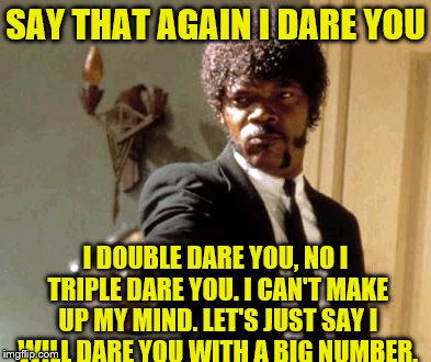 Double, no, Triple, No | SAY THAT AGAIN I DARE YOU; I DOUBLE DARE YOU, NO I TRIPLE DARE YOU. I CAN'T MAKE UP MY MIND. LET'S JUST SAY I WILL DARE YOU WITH A BIG NUMBER. | image tagged in memes,say that again i dare you | made w/ Imgflip meme maker