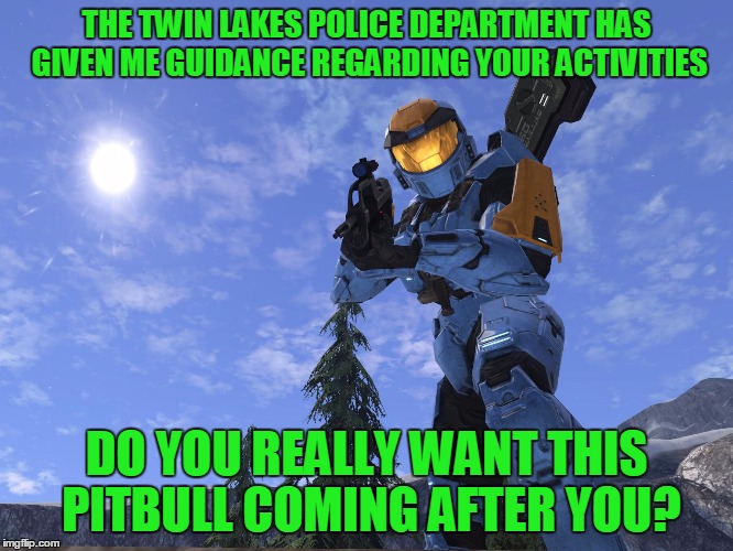 Demonic Penguin Halo 3 | THE TWIN LAKES POLICE DEPARTMENT HAS GIVEN ME GUIDANCE REGARDING YOUR ACTIVITIES DO YOU REALLY WANT THIS PITBULL COMING AFTER YOU? | image tagged in demonic penguin halo 3 | made w/ Imgflip meme maker