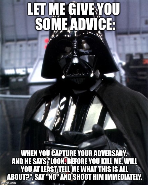 Darth Vader | LET ME GIVE YOU SOME ADVICE:; WHEN YOU CAPTURE YOUR ADVERSARY, AND HE SAYS "LOOK, BEFORE YOU KILL ME, WILL YOU AT LEAST TELL ME WHAT THIS IS ALL ABOUT?", SAY "NO" AND SHOOT HIM IMMEDIATELY. | image tagged in darth vader,advice,darth vader advice,funny memes,memes | made w/ Imgflip meme maker