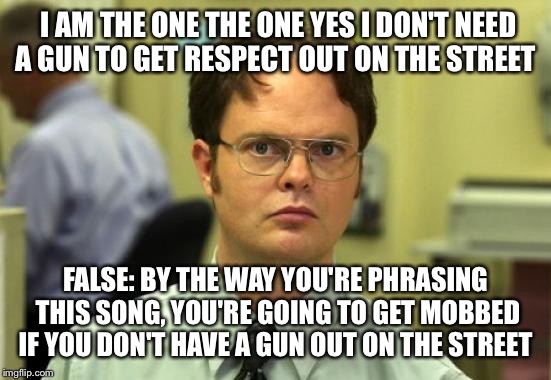 Dwight Schrute Meme | I AM THE ONE THE ONE YES I DON'T NEED A GUN TO GET RESPECT OUT ON THE STREET; FALSE: BY THE WAY YOU'RE PHRASING THIS SONG, YOU'RE GOING TO GET MOBBED IF YOU DON'T HAVE A GUN OUT ON THE STREET | image tagged in memes,dwight schrute | made w/ Imgflip meme maker