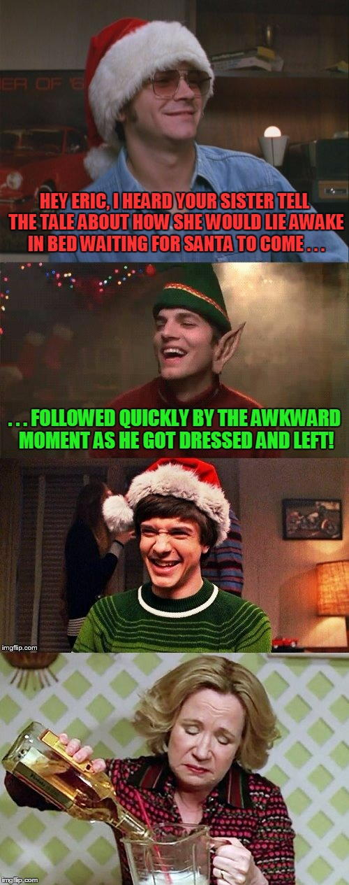 enough NSFW to fill your stocking | HEY ERIC, I HEARD YOUR SISTER TELL THE TALE ABOUT HOW SHE WOULD LIE AWAKE IN BED WAITING FOR SANTA TO COME . . . . . . FOLLOWED QUICKLY BY THE AWKWARD MOMENT AS HE GOT DRESSED AND LEFT! | image tagged in that 70's show,that 70's show christmas memes,christmas memes,santa,memes,jokes | made w/ Imgflip meme maker