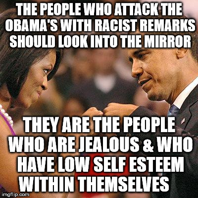 Michelle and Barak Obama fist bump | THE PEOPLE WHO ATTACK THE OBAMA'S WITH RACIST REMARKS SHOULD LOOK INTO THE MIRROR; THEY ARE THE PEOPLE WHO ARE JEALOUS & WHO HAVE LOW SELF ESTEEM WITHIN THEMSELVES | image tagged in michelle and barak obama fist bump | made w/ Imgflip meme maker