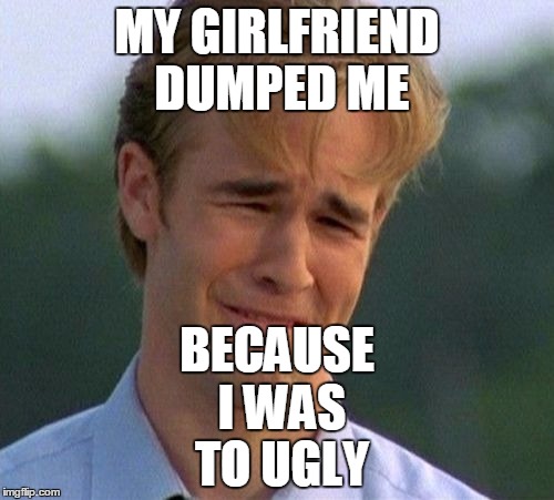 1990s First World Problems Meme | BECAUSE I WAS TO UGLY; MY GIRLFRIEND DUMPED ME | image tagged in memes,1990s first world problems | made w/ Imgflip meme maker