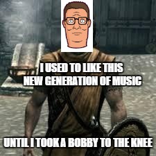 Arrow to the knee | I USED TO LIKE THIS NEW GENERATION OF MUSIC; UNTIL I TOOK A BOBBY TO THE KNEE | image tagged in arrow to the knee | made w/ Imgflip meme maker