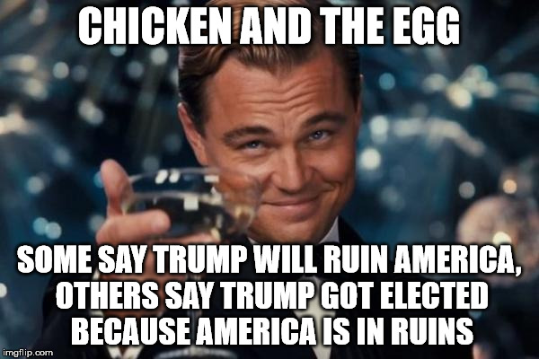 Leonardo Dicaprio Cheers Meme | CHICKEN AND THE EGG SOME SAY TRUMP WILL RUIN AMERICA, OTHERS SAY TRUMP GOT ELECTED BECAUSE AMERICA IS IN RUINS | image tagged in memes,leonardo dicaprio cheers | made w/ Imgflip meme maker