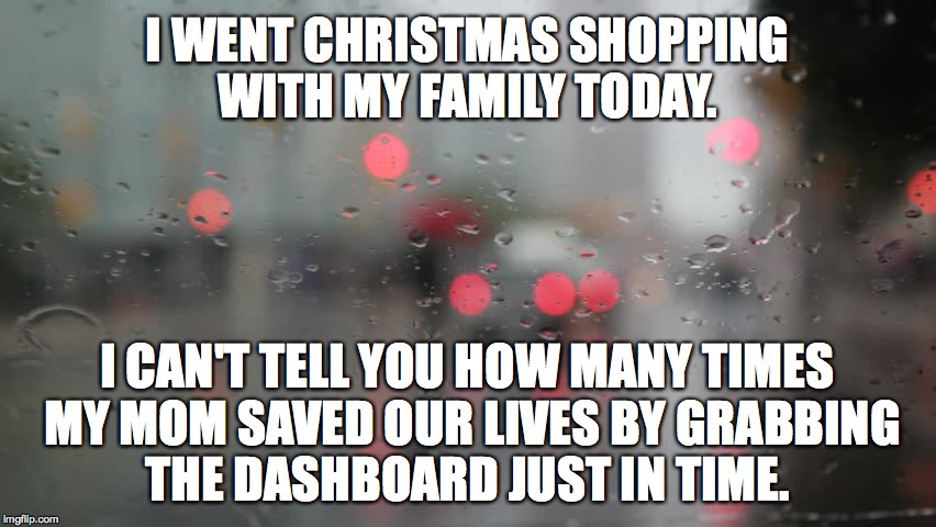 Christmas Shopping with Mom | I WENT CHRISTMAS SHOPPING WITH MY FAMILY TODAY. I CAN'T TELL YOU HOW MANY TIMES MY MOM SAVED OUR LIVES BY GRABBING THE DASHBOARD JUST IN TIME. | image tagged in christmas,shopping,mom,family,dashboard | made w/ Imgflip meme maker