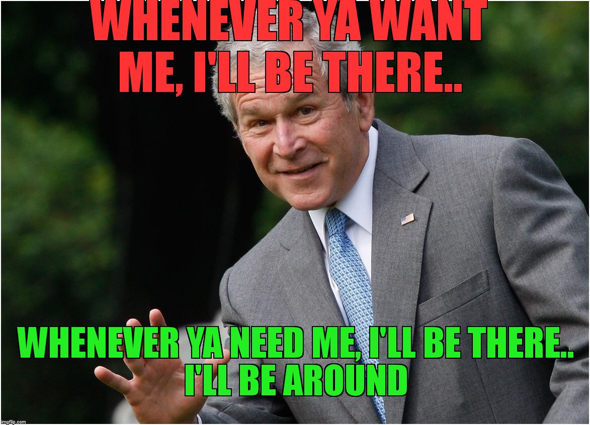 George Bush | WHENEVER YA WANT ME, I'LL BE THERE.. WHENEVER YA NEED ME, I'LL BE THERE..                     I'LL BE AROUND | image tagged in george bush | made w/ Imgflip meme maker