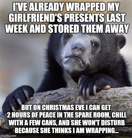 Confession Bear Meme | I'VE ALREADY WRAPPED MY GIRLFRIEND'S PRESENTS LAST WEEK AND STORED THEM AWAY; BUT ON CHRISTMAS EVE I CAN GET 2 HOURS OF PEACE IN THE SPARE ROOM, CHILL WITH A FEW CANS, AND SHE WON'T DISTURB BECAUSE SHE THINKS I AM WRAPPING... | image tagged in memes,confession bear | made w/ Imgflip meme maker